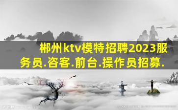 郴州ktv模特招聘2023服务员.咨客.前台.操作员招募.